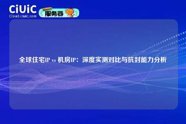 全球住宅IP vs 机房IP：深度实测对比与抗封能力分析