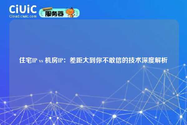 住宅IP vs 机房IP：差距大到你不敢信的技术深度解析