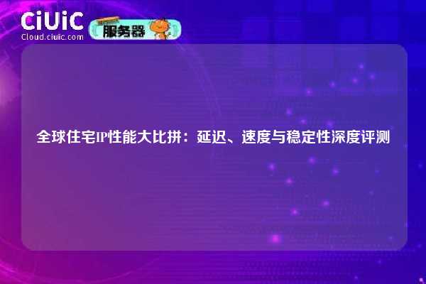 全球住宅IP性能大比拼：延迟、速度与稳定性深度评测