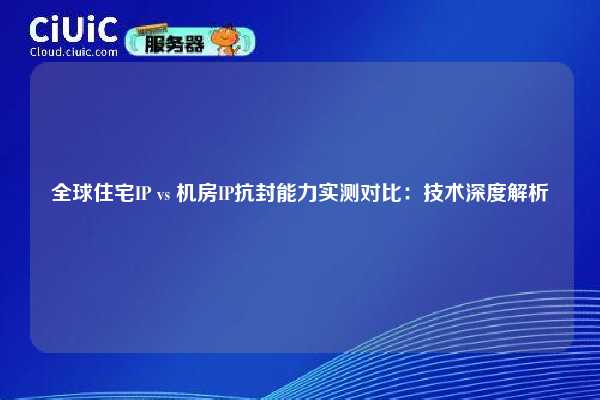 全球住宅IP vs 机房IP抗封能力实测对比：技术深度解析