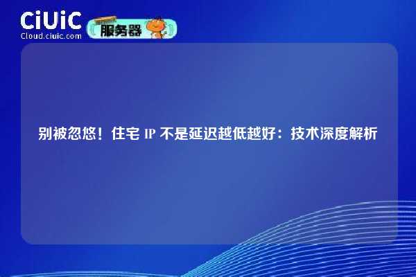 别被忽悠！住宅 IP 不是延迟越低越好：技术深度解析
