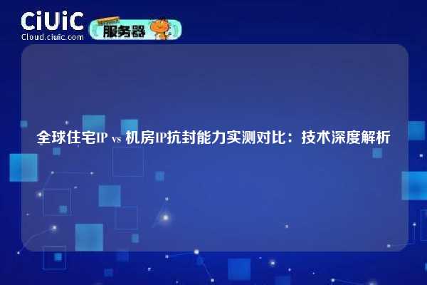 全球住宅IP vs 机房IP抗封能力实测对比：技术深度解析