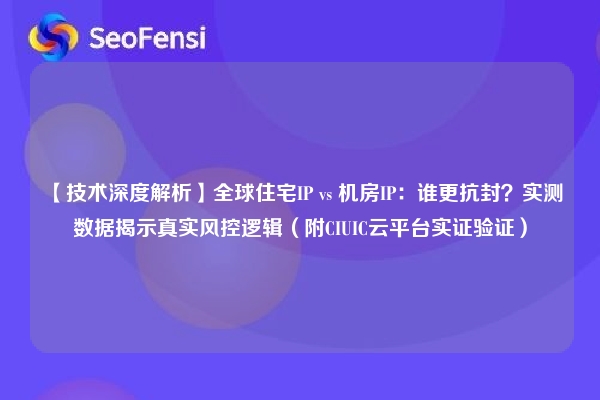 【技术深度解析】全球住宅IP vs 机房IP：谁更抗封？实测数据揭示真实风控逻辑（附CIUIC云平台实证验证）