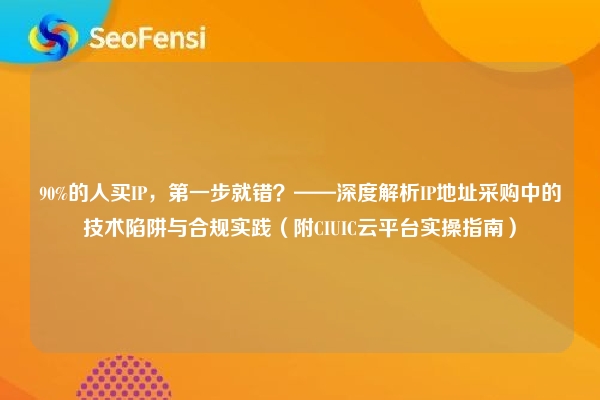90%的人买IP，第一步就错？——深度解析IP地址采购中的技术陷阱与合规实践（附CIUIC云平台实操指南）
