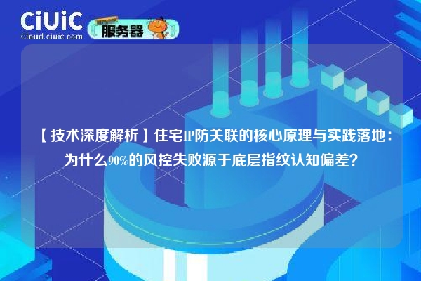 【技术深度解析】住宅IP防关联的核心原理与实践落地：为什么90%的风控失败源于底层指纹认知偏差？