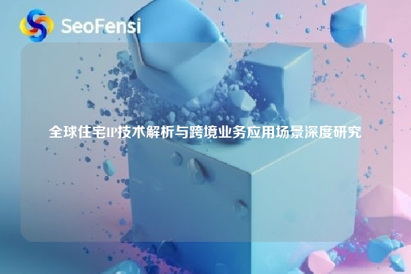 全球住宅IP技术解析与跨境业务应用场景深度研究