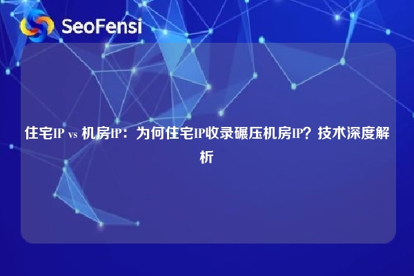 住宅IP vs 机房IP：为何住宅IP收录碾压机房IP？技术深度解析