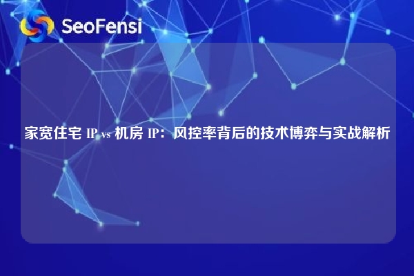 家宽住宅 IP vs 机房 IP：风控率背后的技术博弈与实战解析