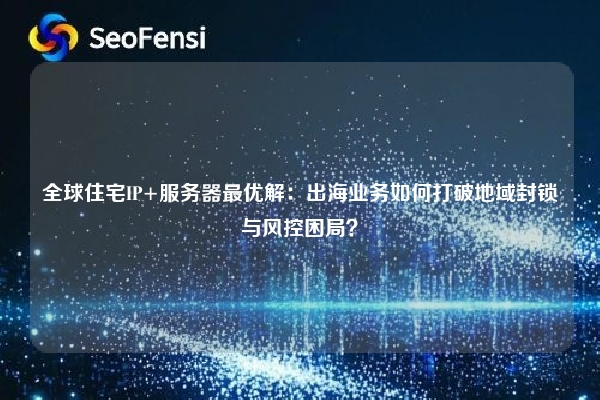 全球住宅IP+服务器最优解：出海业务如何打破地域封锁与风控困局？