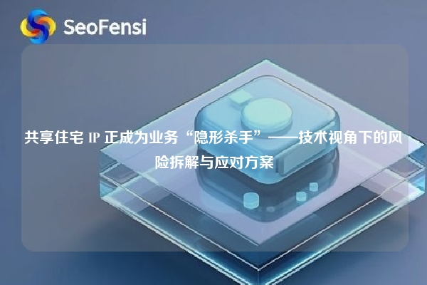 共享住宅 IP 正成为业务“隐形杀手”——技术视角下的风险拆解与应对方案