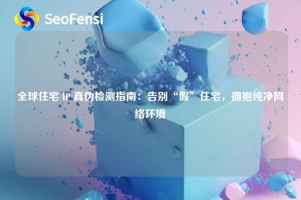 全球住宅 IP 真伪检测指南：告别“假”住宅，拥抱纯净网络环境