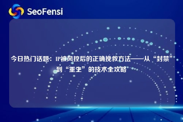 今日热门话题：IP被风控后的正确挽救方法——从“封禁”到“重生”的技术全攻略