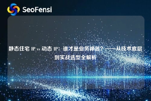 静态住宅 IP vs 动态 IP：谁才是业务神器？——从技术底层到实战选型全解析