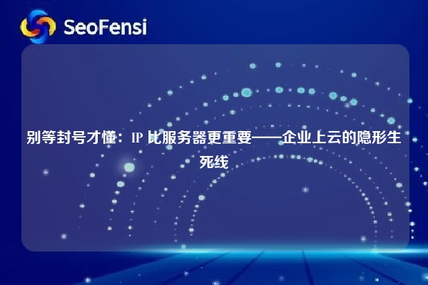 别等封号才懂：IP 比服务器更重要——企业上云的隐形生死线