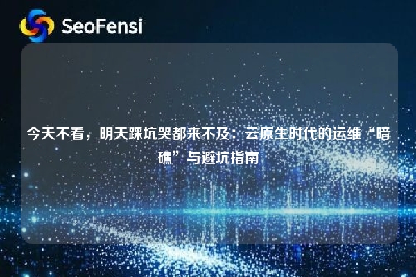 今天不看，明天踩坑哭都来不及：云原生时代的运维“暗礁”与避坑指南