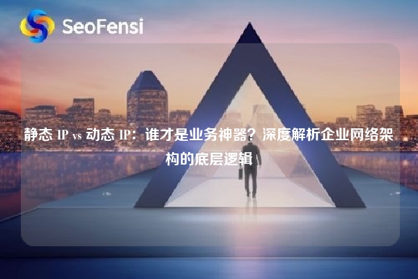 静态 IP vs 动态 IP：谁才是业务神器？深度解析企业网络架构的底层逻辑