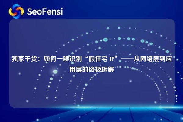 独家干货:如何一眼识别“假住宅 IP”——从网络层到应用层的终极拆解