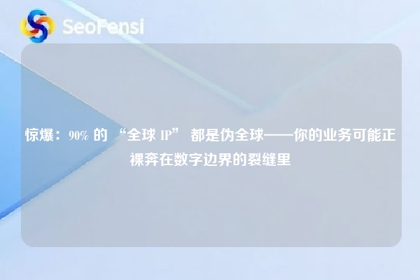 惊爆：90% 的 “全球 IP” 都是伪全球——你的业务可能正裸奔在数字边界的裂缝里