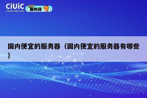 国内便宜的服务器（国内便宜的服务器有哪些）