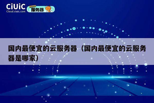 国内最便宜的云服务器（国内最便宜的云服务器是哪家）