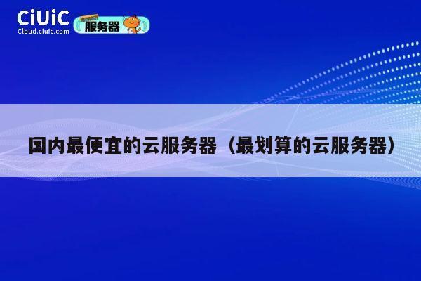 国内最便宜的云服务器（最划算的云服务器）