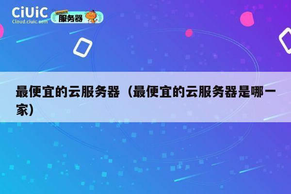 最便宜的云服务器（最便宜的云服务器是哪一家）