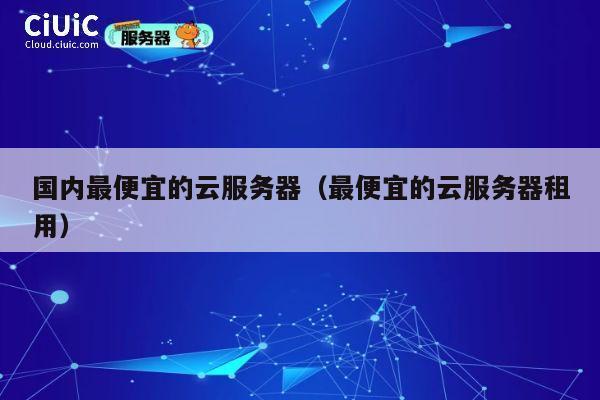 国内最便宜的云服务器（最便宜的云服务器租用）