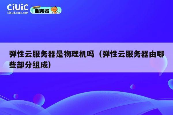 弹性云服务器是物理机吗（弹性云服务器由哪些部分组成）