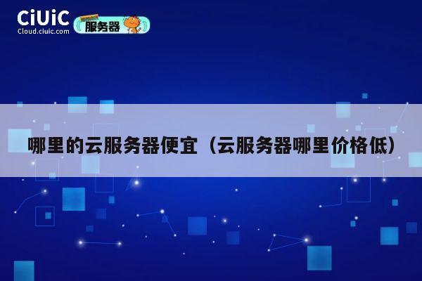 哪里的云服务器便宜（云服务器哪里价格低）