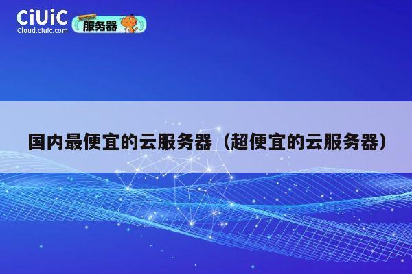 国内最便宜的云服务器（超便宜的云服务器）