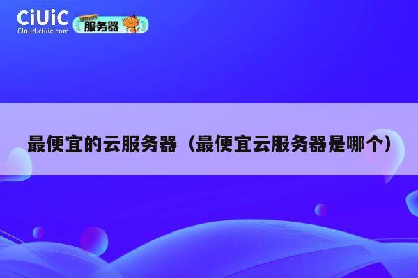 最便宜的云服务器（最便宜云服务器是哪个）