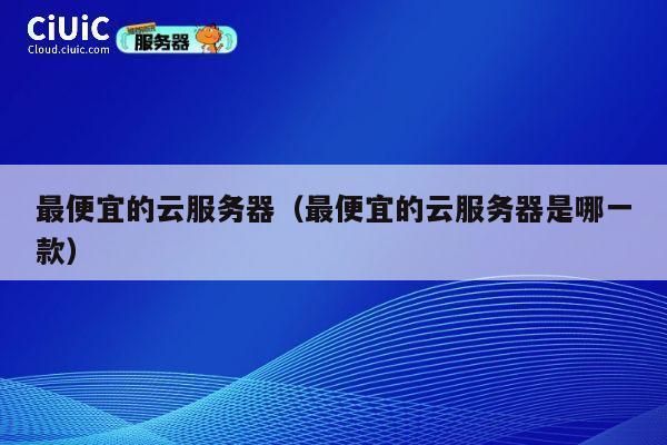 最便宜的云服务器（最便宜的云服务器是哪一款）