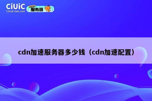 cdn加速服务器多少钱（cdn加速配置）