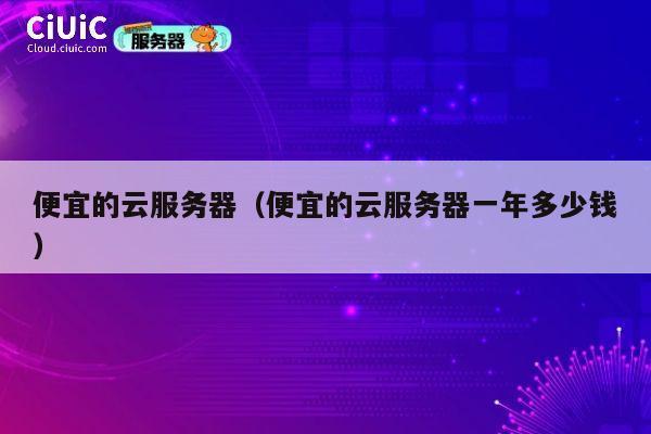 便宜的云服务器（便宜的云服务器一年多少钱）